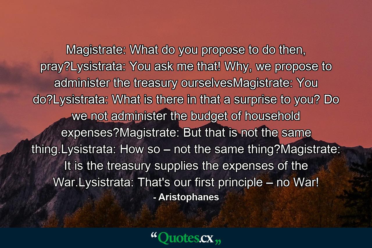 Magistrate: What do you propose to do then, pray?Lysistrata: You ask me that! Why, we propose to administer the treasury ourselvesMagistrate: You do?Lysistrata: What is there in that a surprise to you? Do we not administer the budget of household expenses?Magistrate: But that is not the same thing.Lysistrata: How so – not the same thing?Magistrate: It is the treasury supplies the expenses of the War.Lysistrata: That's our first principle – no War! - Quote by Aristophanes