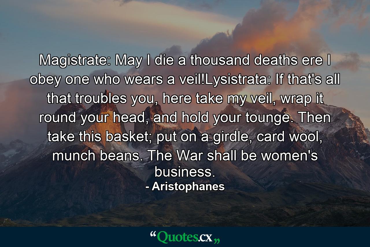 Magistrate: May I die a thousand deaths ere I obey one who wears a veil!Lysistrata: If that's all that troubles you, here take my veil, wrap it round your head, and hold your tounge. Then take this basket; put on a girdle, card wool, munch beans. The War shall be women's business. - Quote by Aristophanes