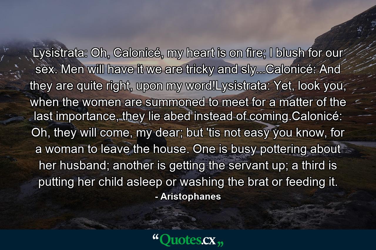 Lysistrata: Oh, Calonicé, my heart is on fire; I blush for our sex. Men will have it we are tricky and sly...Calonicé: And they are quite right, upon my word!Lysistrata: Yet, look you, when the women are summoned to meet for a matter of the last importance, they lie abed instead of coming.Calonicé: Oh, they will come, my dear; but 'tis not easy you know, for a woman to leave the house. One is busy pottering about her husband; another is getting the servant up; a third is putting her child asleep or washing the brat or feeding it. - Quote by Aristophanes