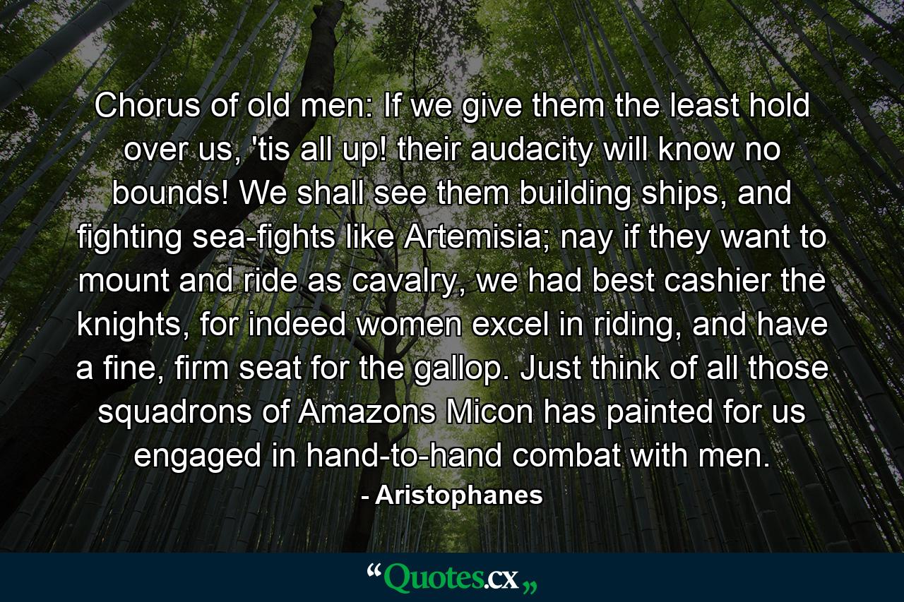 Chorus of old men: If we give them the least hold over us, 'tis all up! their audacity will know no bounds! We shall see them building ships, and fighting sea-fights like Artemisia; nay if they want to mount and ride as cavalry, we had best cashier the knights, for indeed women excel in riding, and have a fine, firm seat for the gallop. Just think of all those squadrons of Amazons Micon has painted for us engaged in hand-to-hand combat with men. - Quote by Aristophanes