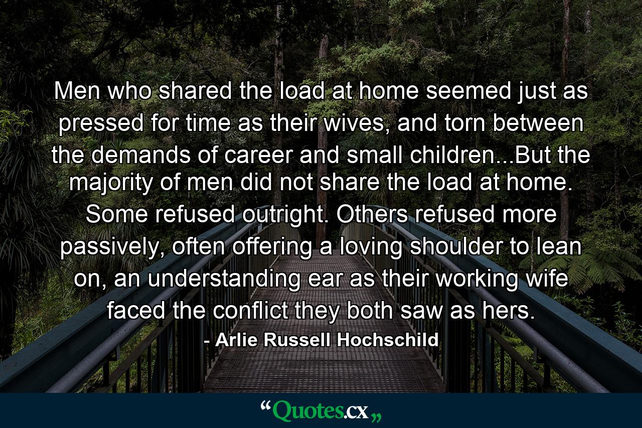 Men who shared the load at home seemed just as pressed for time as their wives, and torn between the demands of career and small children...But the majority of men did not share the load at home. Some refused outright. Others refused more passively, often offering a loving shoulder to lean on, an understanding ear as their working wife faced the conflict they both saw as hers. - Quote by Arlie Russell Hochschild