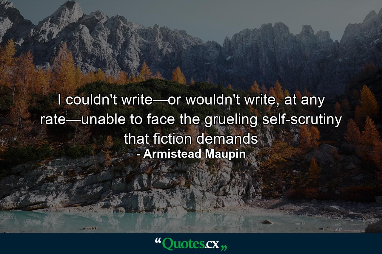 I couldn't write—or wouldn't write, at any rate—unable to face the grueling self-scrutiny that fiction demands - Quote by Armistead Maupin