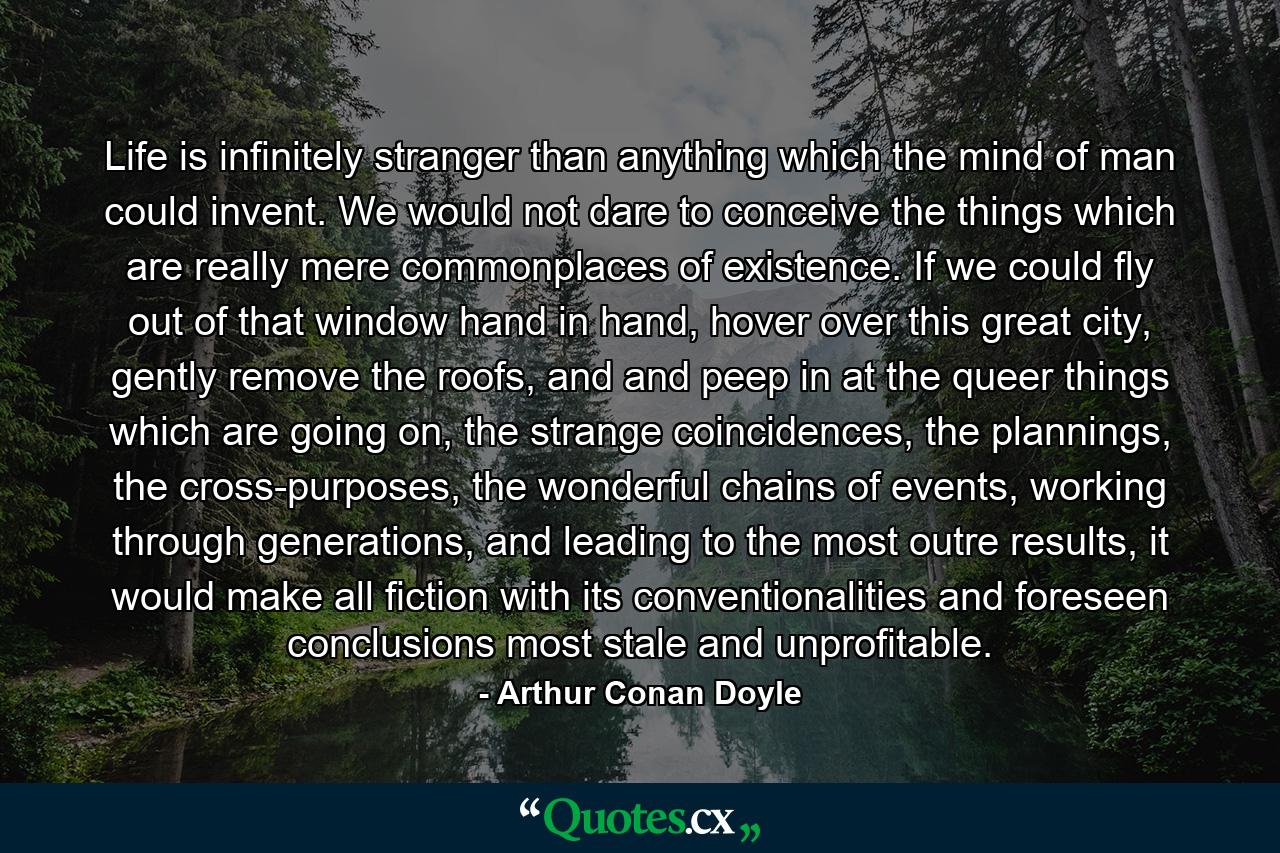 Life is infinitely stranger than anything which the mind of man could invent. We would not dare to conceive the things which are really mere commonplaces of existence. If we could fly out of that window hand in hand, hover over this great city, gently remove the roofs, and and peep in at the queer things which are going on, the strange coincidences, the plannings, the cross-purposes, the wonderful chains of events, working through generations, and leading to the most outre results, it would make all fiction with its conventionalities and foreseen conclusions most stale and unprofitable. - Quote by Arthur Conan Doyle