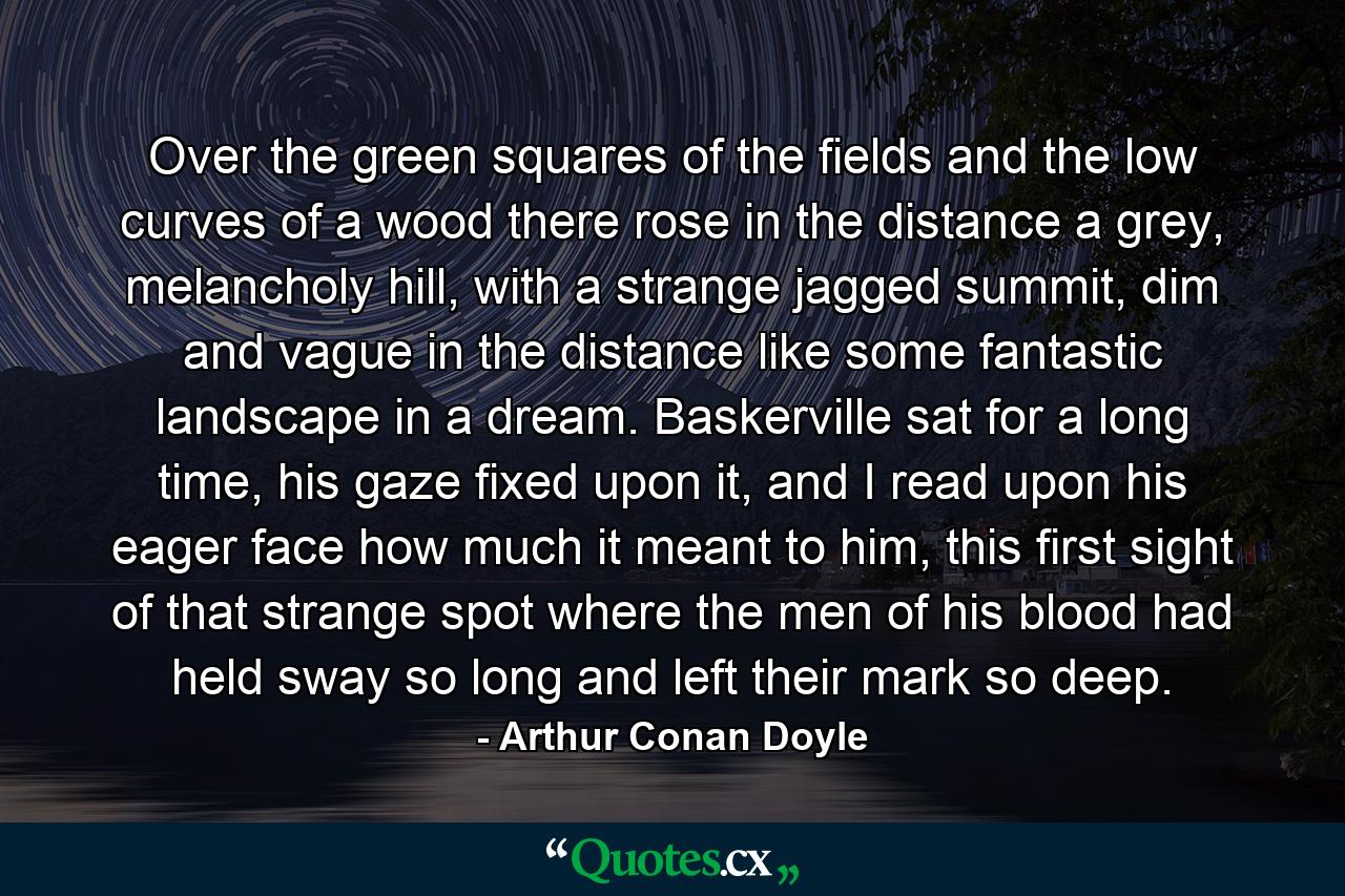 Over the green squares of the fields and the low curves of a wood there rose in the distance a grey, melancholy hill, with a strange jagged summit, dim and vague in the distance like some fantastic landscape in a dream. Baskerville sat for a long time, his gaze fixed upon it, and I read upon his eager face how much it meant to him, this first sight of that strange spot where the men of his blood had held sway so long and left their mark so deep. - Quote by Arthur Conan Doyle