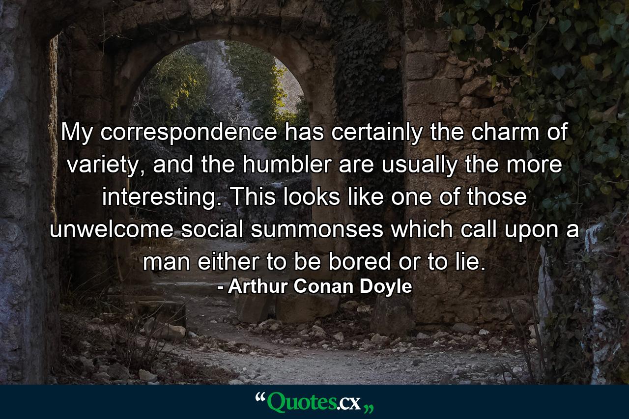 My correspondence has certainly the charm of variety, and the humbler are usually the more interesting. This looks like one of those unwelcome social summonses which call upon a man either to be bored or to lie. - Quote by Arthur Conan Doyle