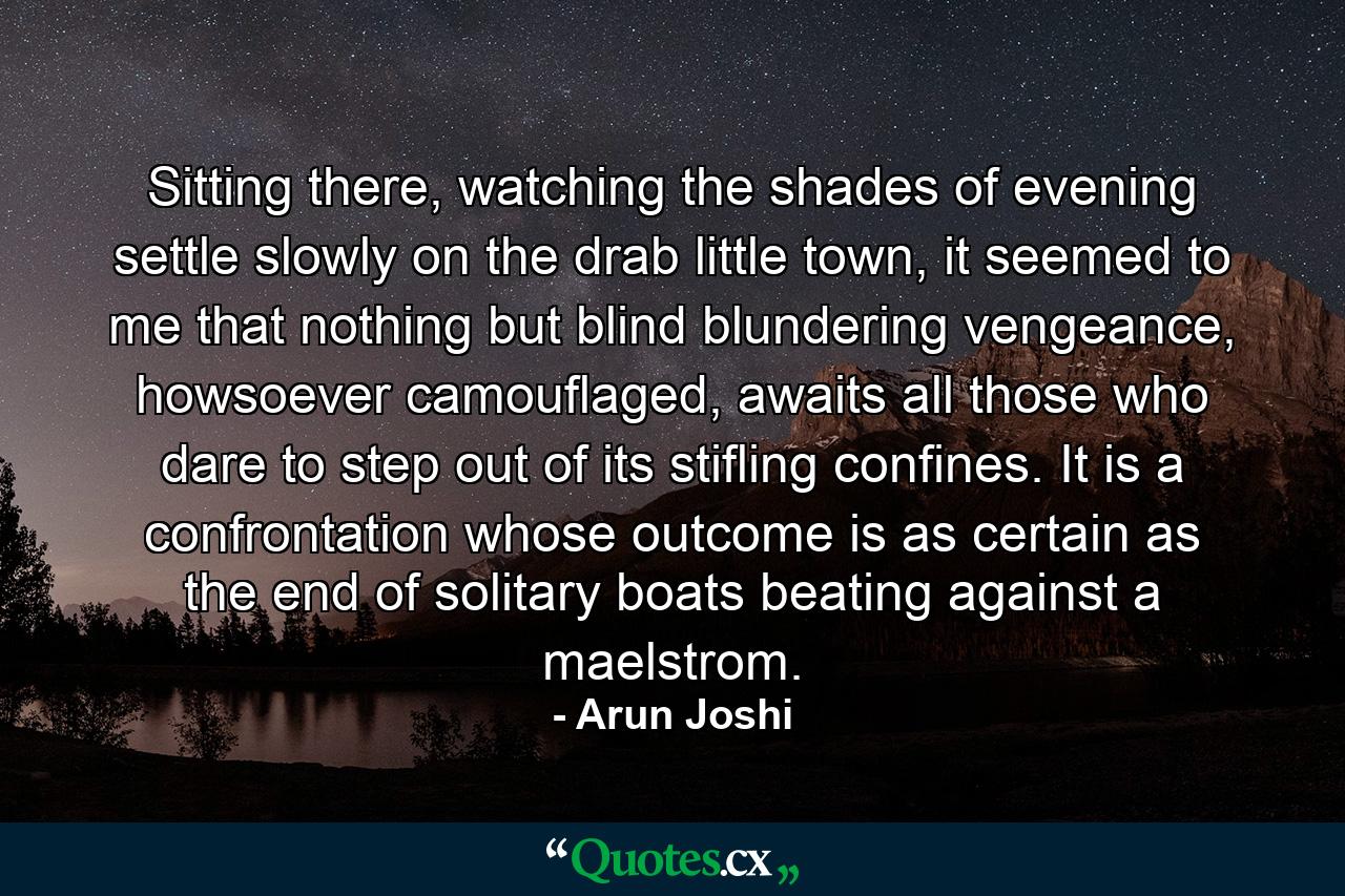 Sitting there, watching the shades of evening settle slowly on the drab little town, it seemed to me that nothing but blind blundering vengeance, howsoever camouflaged, awaits all those who dare to step out of its stifling confines. It is a confrontation whose outcome is as certain as the end of solitary boats beating against a maelstrom. - Quote by Arun Joshi