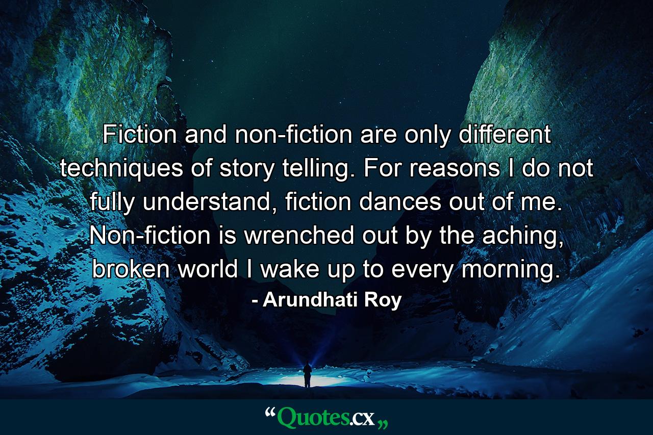 Fiction and non-fiction are only different techniques of story telling. For reasons I do not fully understand, fiction dances out of me. Non-fiction is wrenched out by the aching, broken world I wake up to every morning. - Quote by Arundhati Roy