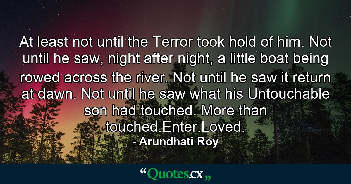 At least not until the Terror took hold of him. Not until he saw, night after night, a little boat being rowed across the river. Not until he saw it return at dawn. Not until he saw what his Untouchable son had touched. More than touched.Enter.Loved. - Quote by Arundhati Roy