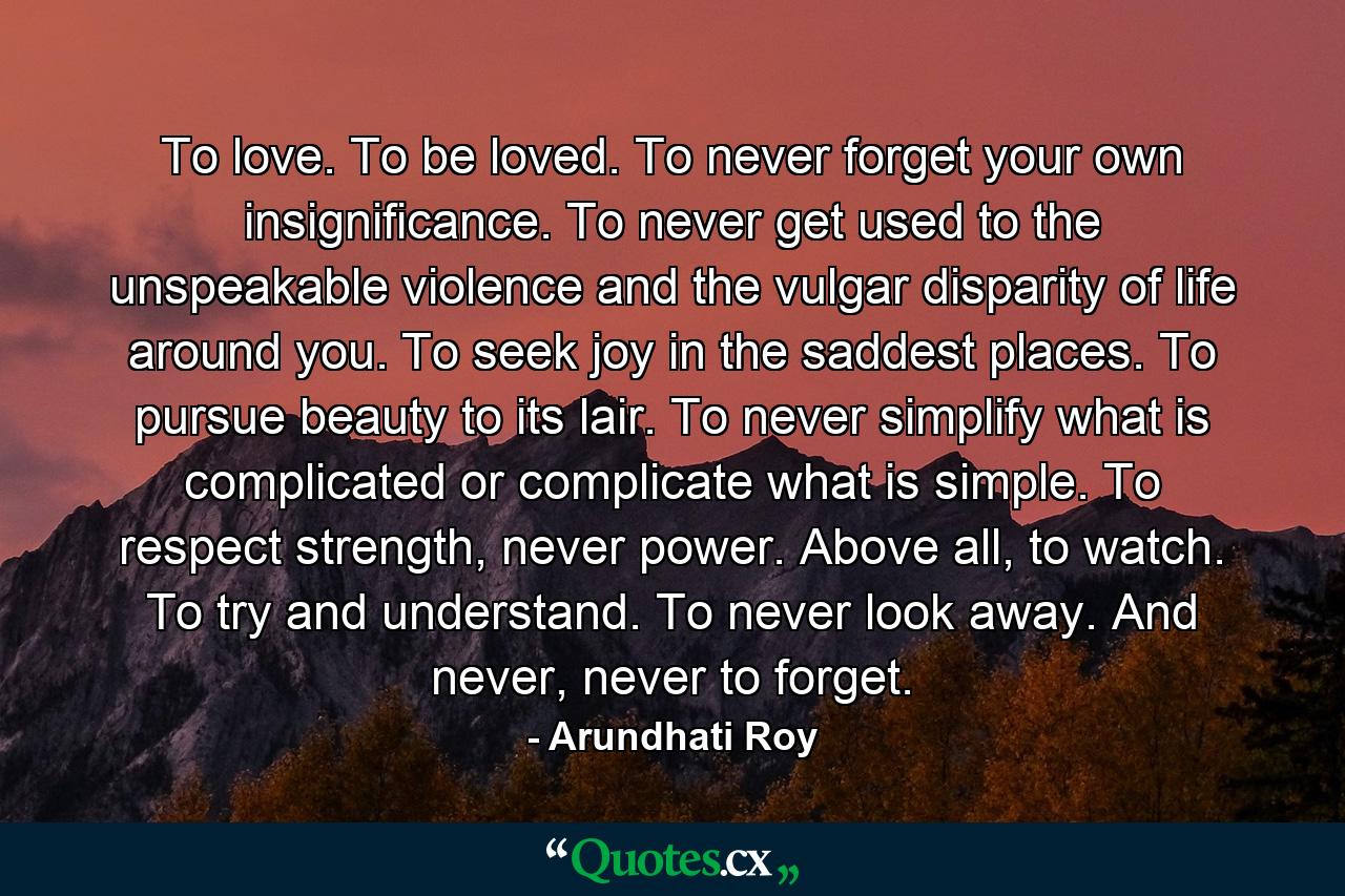 To love. To be loved. To never forget your own insignificance. To never get used to the unspeakable violence and the vulgar disparity of life around you. To seek joy in the saddest places. To pursue beauty to its lair. To never simplify what is complicated or complicate what is simple. To respect strength, never power. Above all, to watch. To try and understand. To never look away. And never, never to forget. - Quote by Arundhati Roy