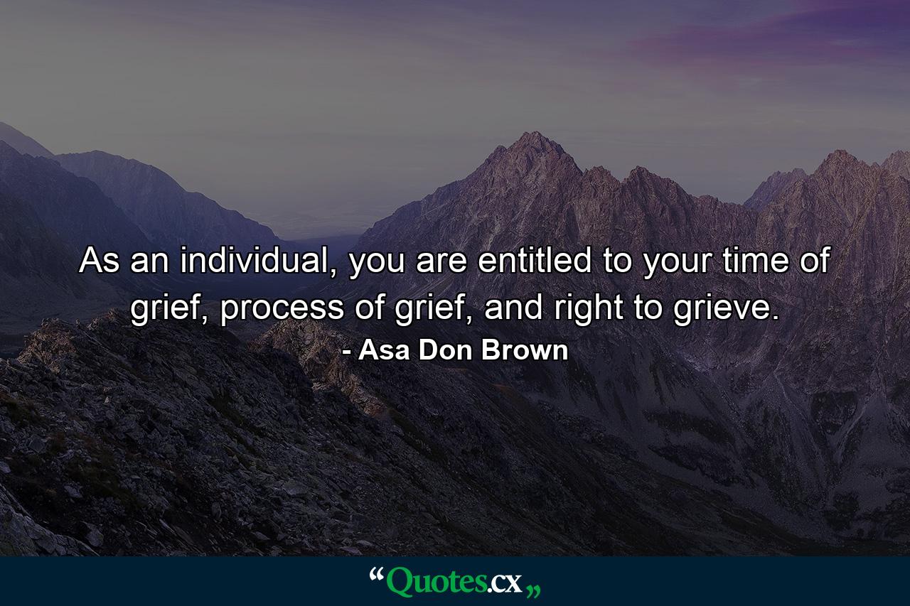 As an individual, you are entitled to your time of grief, process of grief, and right to grieve. - Quote by Asa Don Brown