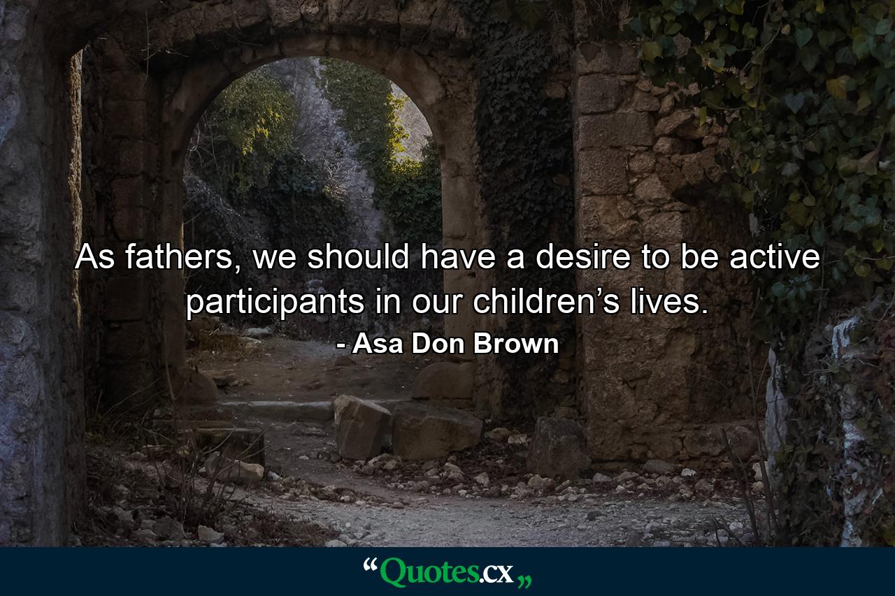 As fathers, we should have a desire to be active participants in our children’s lives. - Quote by Asa Don Brown