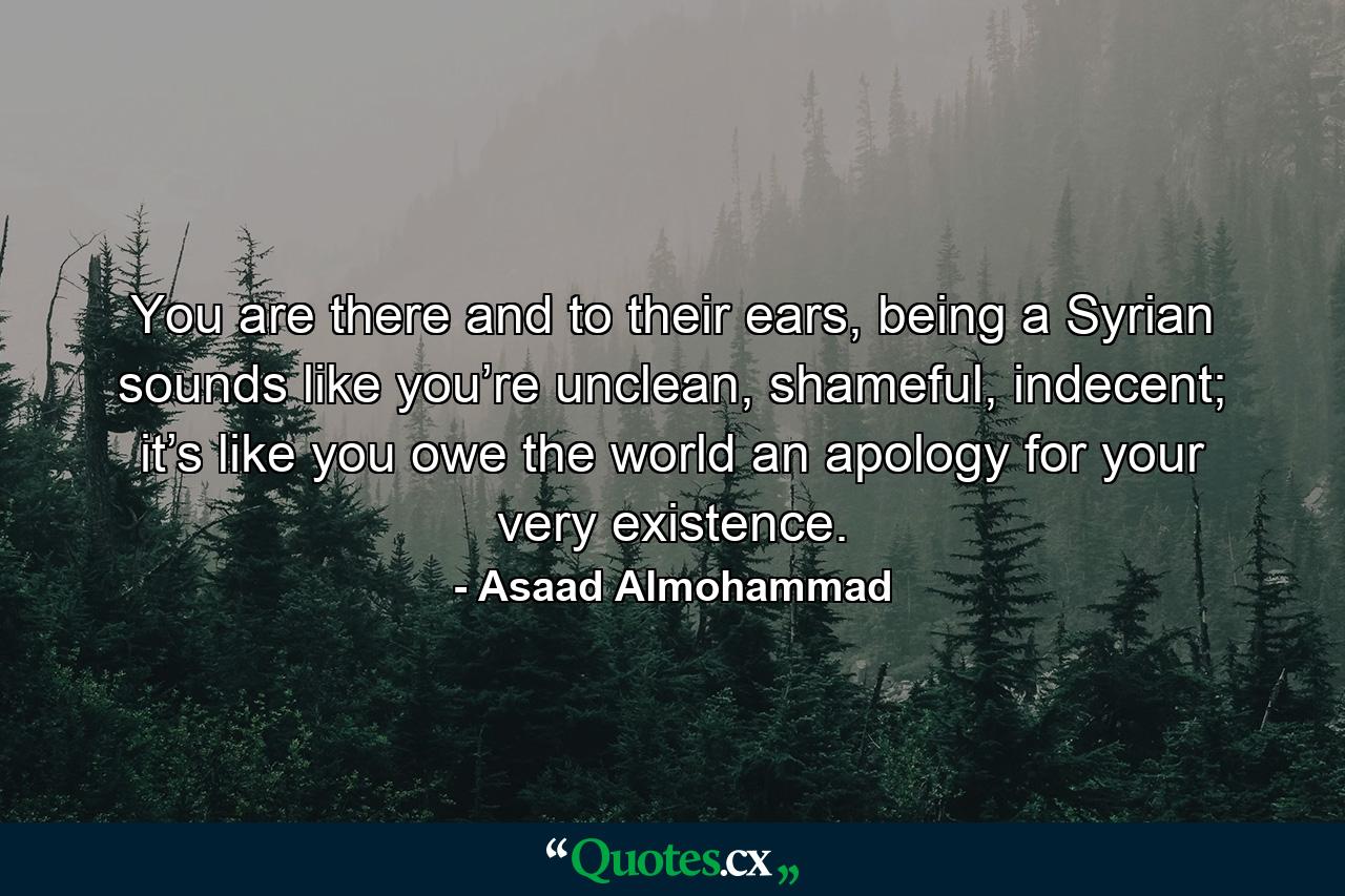 You are there and to their ears, being a Syrian sounds like you’re unclean, shameful, indecent; it’s like you owe the world an apology for your very existence. - Quote by Asaad Almohammad