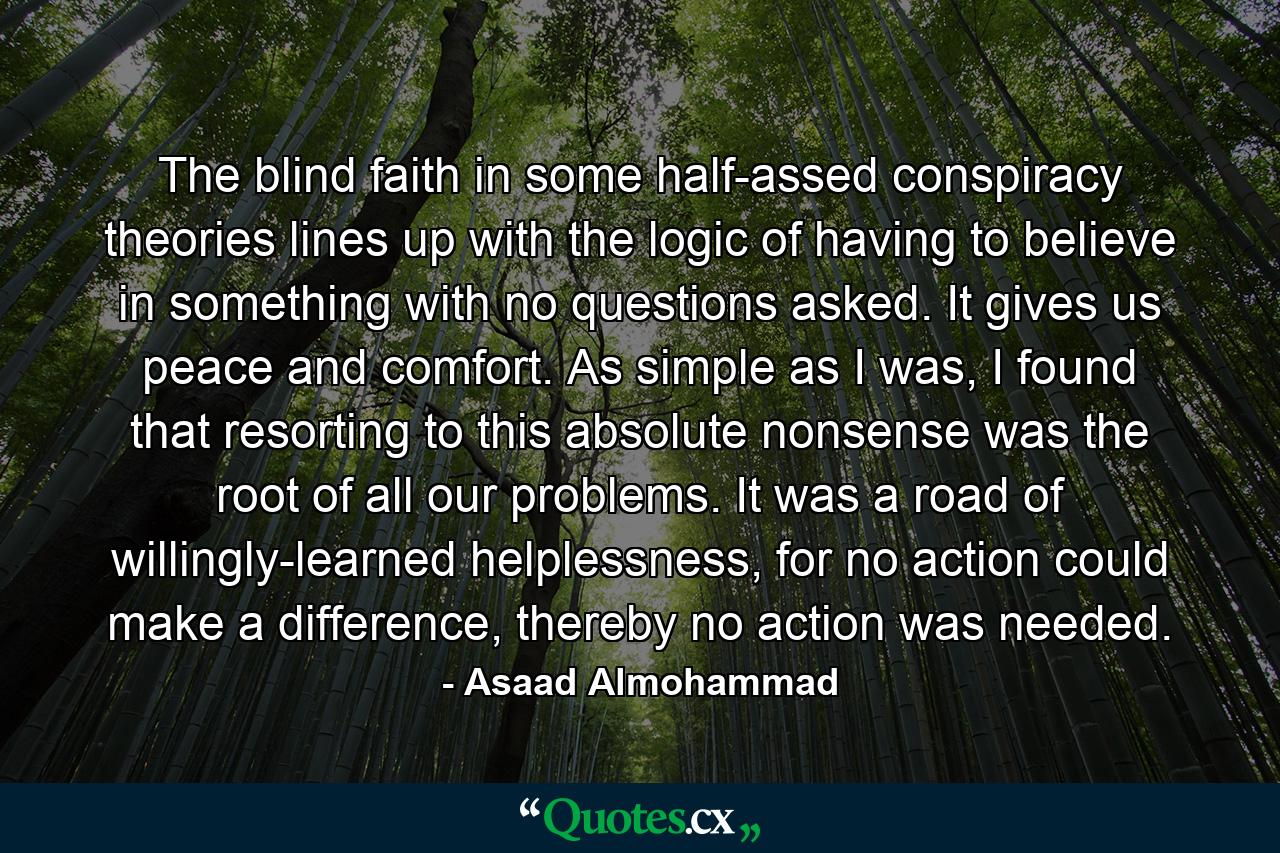 The blind faith in some half-assed conspiracy theories lines up with the logic of having to believe in something with no questions asked. It gives us peace and comfort. As simple as I was, I found that resorting to this absolute nonsense was the root of all our problems. It was a road of willingly-learned helplessness, for no action could make a difference, thereby no action was needed. - Quote by Asaad Almohammad