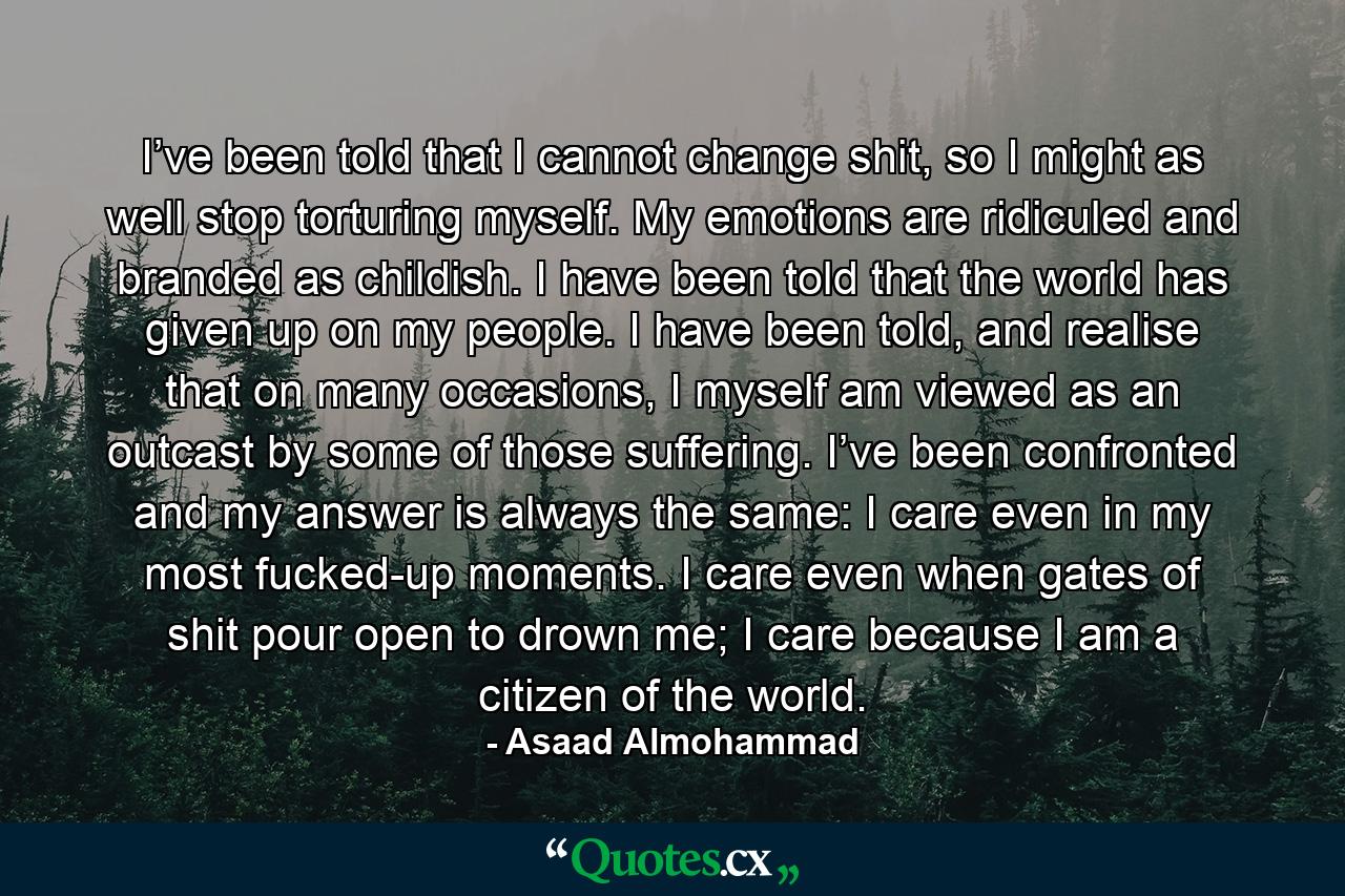 I’ve been told that I cannot change shit, so I might as well stop torturing myself. My emotions are ridiculed and branded as childish. I have been told that the world has given up on my people. I have been told, and realise that on many occasions, I myself am viewed as an outcast by some of those suffering. I’ve been confronted and my answer is always the same: I care even in my most fucked-up moments. I care even when gates of shit pour open to drown me; I care because I am a citizen of the world. - Quote by Asaad Almohammad