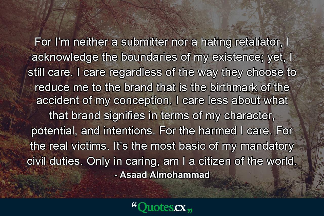 For I’m neither a submitter nor a hating retaliator, I acknowledge the boundaries of my existence; yet, I still care. I care regardless of the way they choose to reduce me to the brand that is the birthmark of the accident of my conception. I care less about what that brand signifies in terms of my character, potential, and intentions. For the harmed I care. For the real victims. It’s the most basic of my mandatory civil duties. Only in caring, am I a citizen of the world. - Quote by Asaad Almohammad