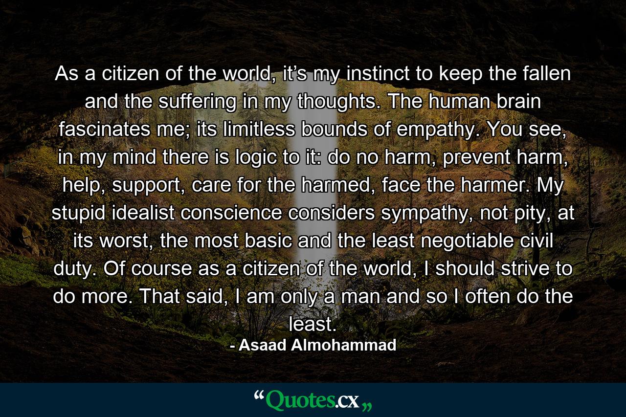 As a citizen of the world, it’s my instinct to keep the fallen and the suffering in my thoughts. The human brain fascinates me; its limitless bounds of empathy. You see, in my mind there is logic to it: do no harm, prevent harm, help, support, care for the harmed, face the harmer. My stupid idealist conscience considers sympathy, not pity, at its worst, the most basic and the least negotiable civil duty. Of course as a citizen of the world, I should strive to do more. That said, I am only a man and so I often do the least. - Quote by Asaad Almohammad