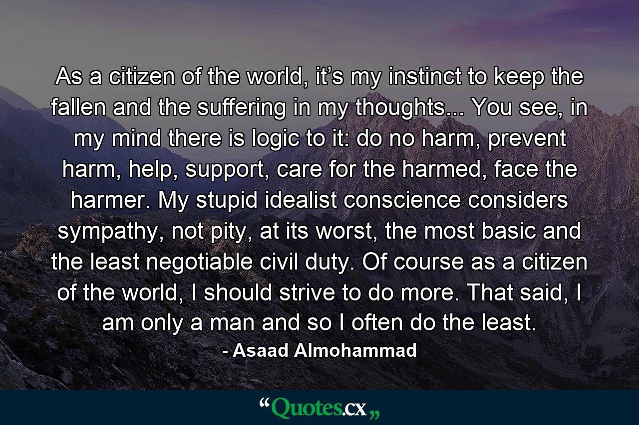 As a citizen of the world, it’s my instinct to keep the fallen and the suffering in my thoughts... You see, in my mind there is logic to it: do no harm, prevent harm, help, support, care for the harmed, face the harmer. My stupid idealist conscience considers sympathy, not pity, at its worst, the most basic and the least negotiable civil duty. Of course as a citizen of the world, I should strive to do more. That said, I am only a man and so I often do the least. - Quote by Asaad Almohammad