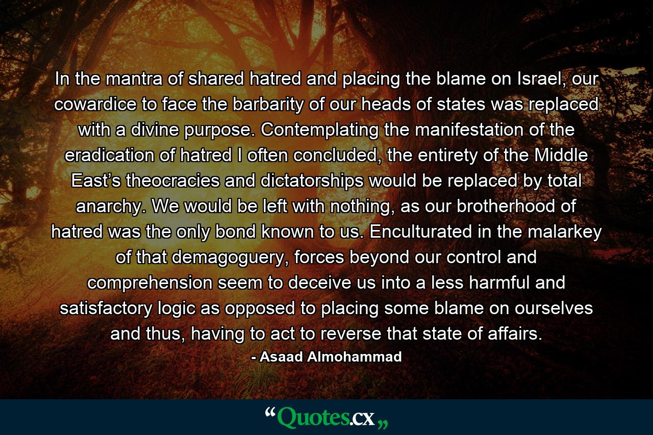 In the mantra of shared hatred and placing the blame on Israel, our cowardice to face the barbarity of our heads of states was replaced with a divine purpose. Contemplating the manifestation of the eradication of hatred I often concluded, the entirety of the Middle East’s theocracies and dictatorships would be replaced by total anarchy. We would be left with nothing, as our brotherhood of hatred was the only bond known to us. Enculturated in the malarkey of that demagoguery, forces beyond our control and comprehension seem to deceive us into a less harmful and satisfactory logic as opposed to placing some blame on ourselves and thus, having to act to reverse that state of affairs. - Quote by Asaad Almohammad