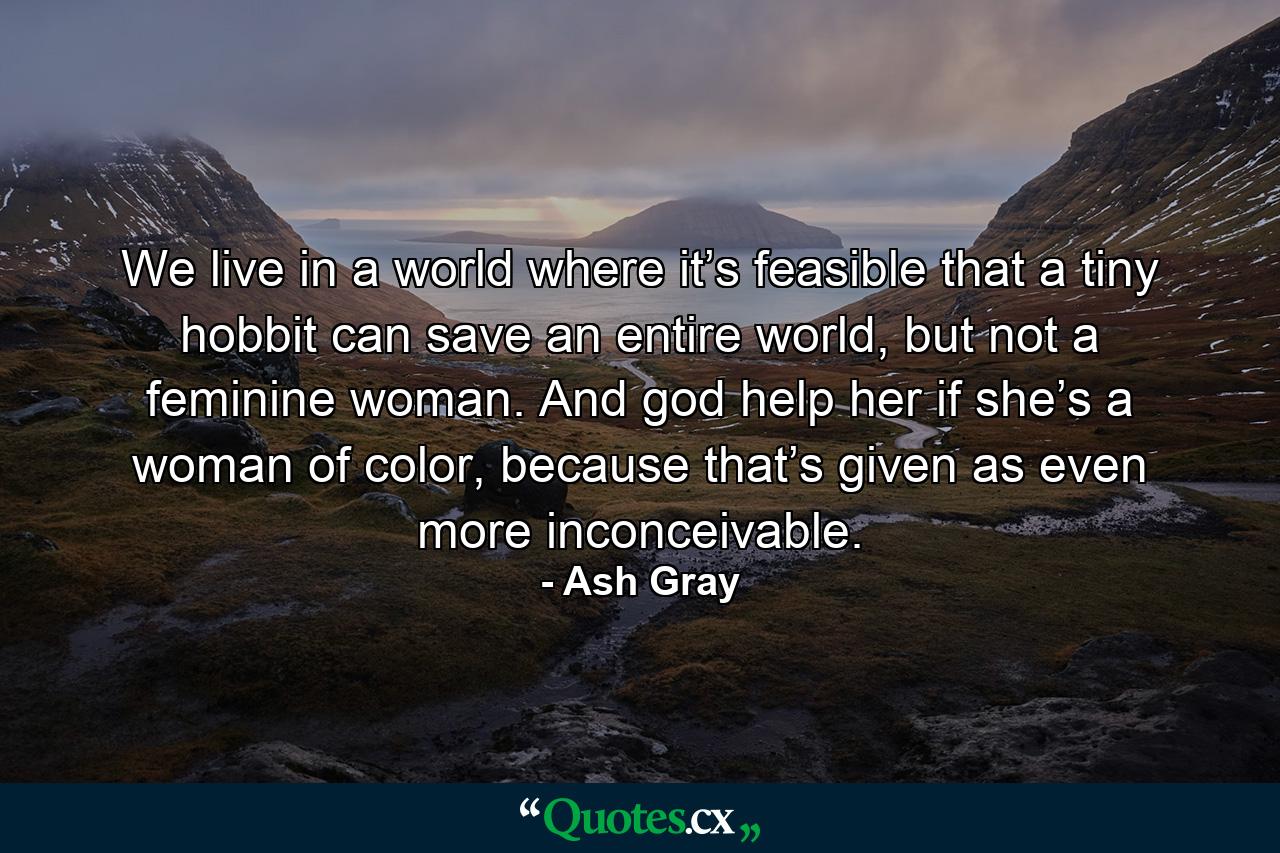 We live in a world where it’s feasible that a tiny hobbit can save an entire world, but not a feminine woman. And god help her if she’s a woman of color, because that’s given as even more inconceivable. - Quote by Ash Gray