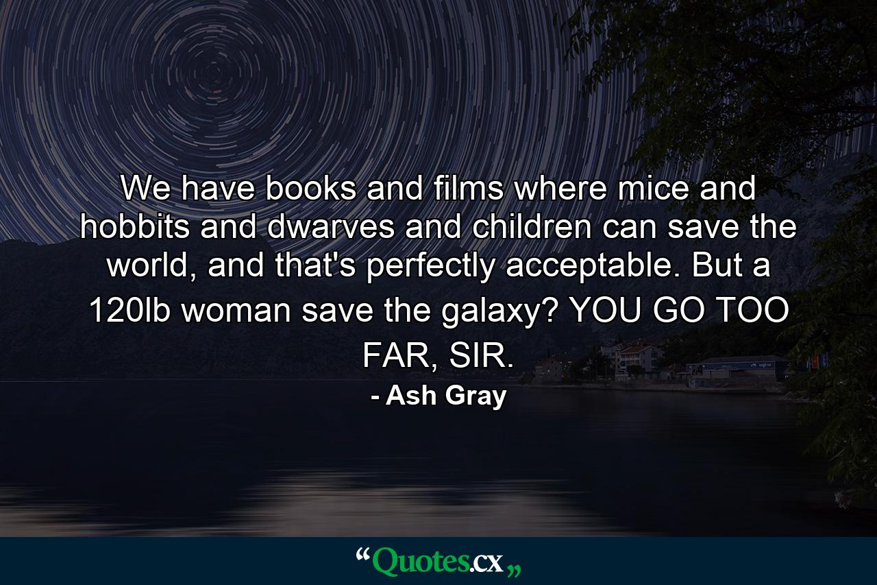 We have books and films where mice and hobbits and dwarves and children can save the world, and that's perfectly acceptable. But a 120lb woman save the galaxy? YOU GO TOO FAR, SIR. - Quote by Ash Gray