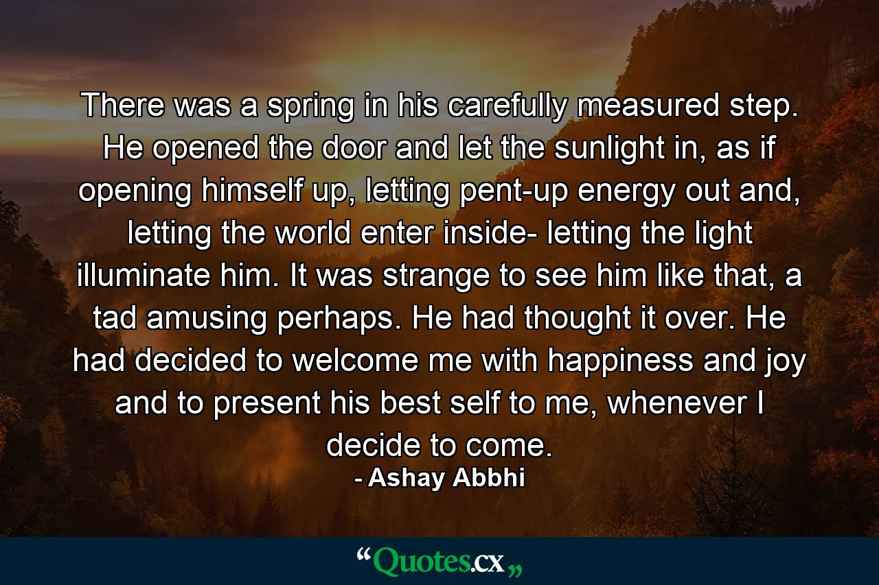 There was a spring in his carefully measured step. He opened the door and let the sunlight in, as if opening himself up, letting pent-up energy out and, letting the world enter inside- letting the light illuminate him. It was strange to see him like that, a tad amusing perhaps. He had thought it over. He had decided to welcome me with happiness and joy and to present his best self to me, whenever I decide to come. - Quote by Ashay Abbhi