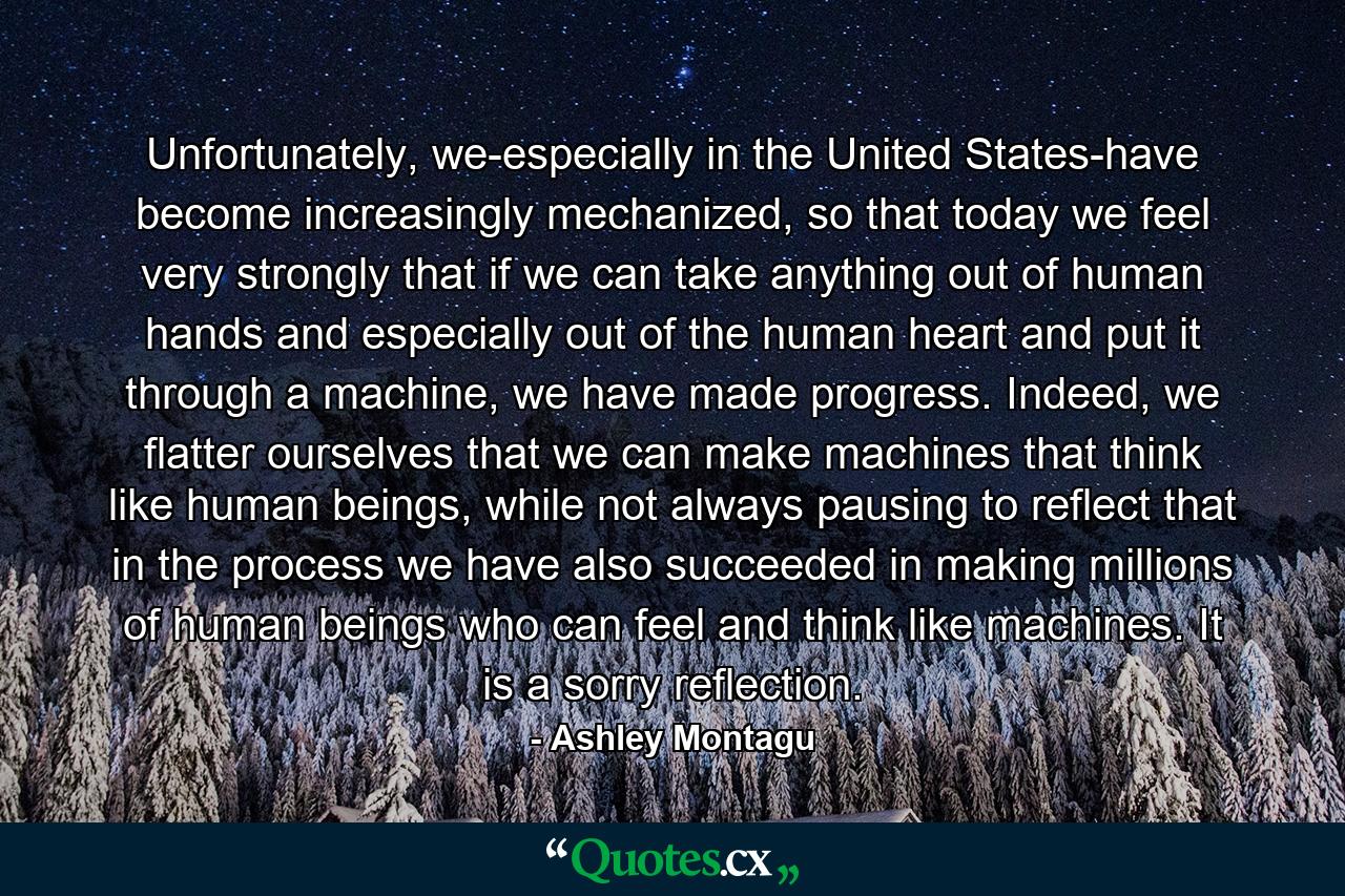 Unfortunately, we-especially in the United States-have become increasingly mechanized, so that today we feel very strongly that if we can take anything out of human hands and especially out of the human heart and put it through a machine, we have made progress. Indeed, we flatter ourselves that we can make machines that think like human beings, while not always pausing to reflect that in the process we have also succeeded in making millions of human beings who can feel and think like machines. It is a sorry reflection. - Quote by Ashley Montagu