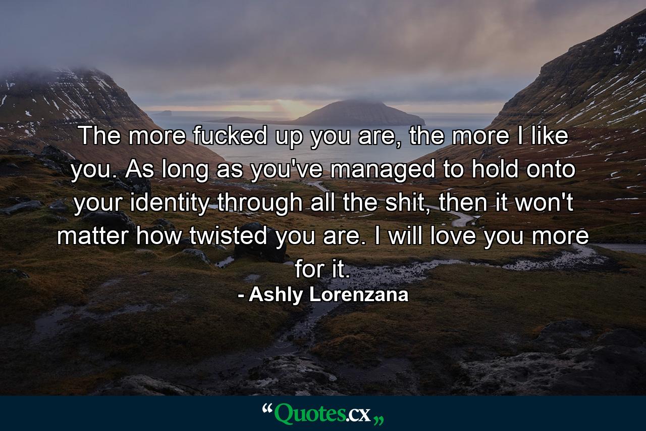 The more fucked up you are, the more I like you. As long as you've managed to hold onto your identity through all the shit, then it won't matter how twisted you are. I will love you more for it. - Quote by Ashly Lorenzana