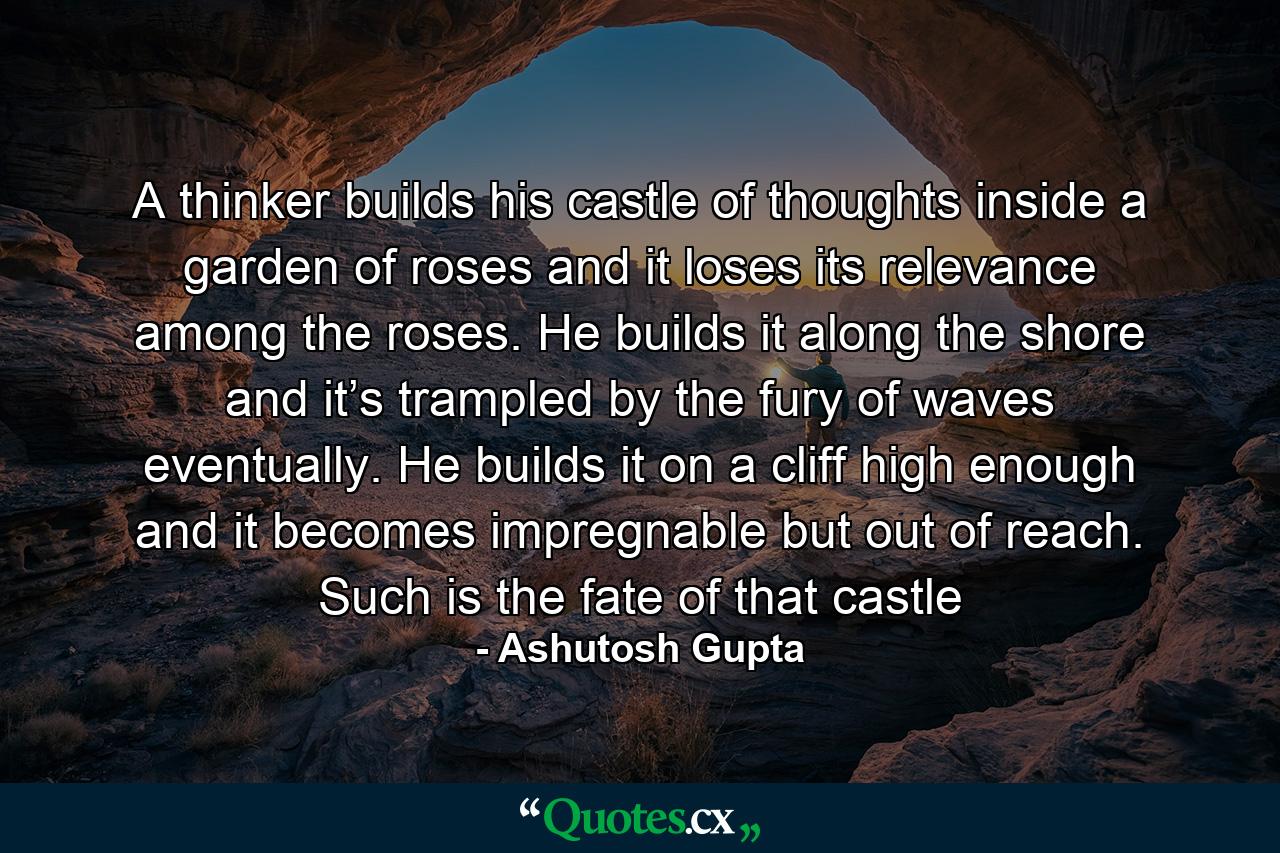 A thinker builds his castle of thoughts inside a garden of roses and it loses its relevance among the roses. He builds it along the shore and it’s trampled by the fury of waves eventually. He builds it on a cliff high enough and it becomes impregnable but out of reach. Such is the fate of that castle - Quote by Ashutosh Gupta