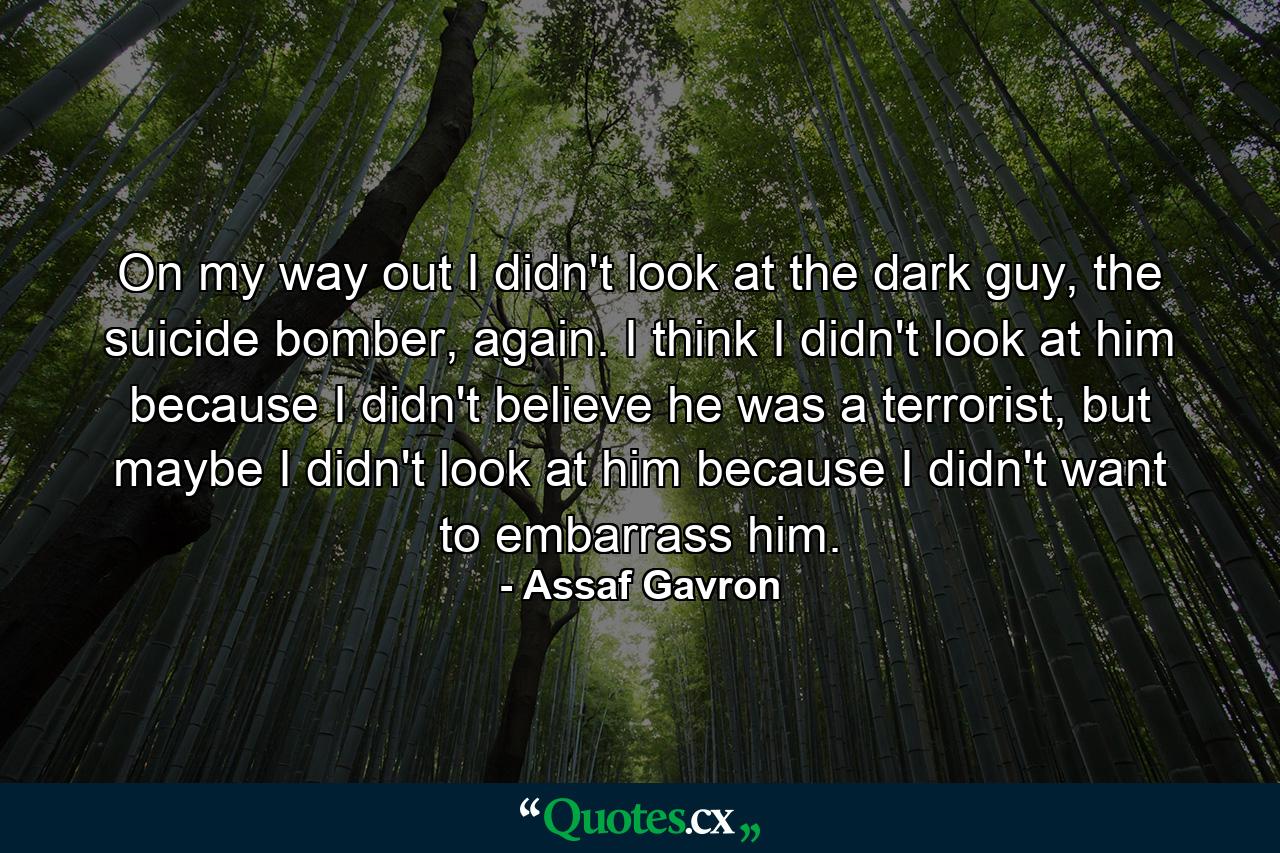 On my way out I didn't look at the dark guy, the suicide bomber, again. I think I didn't look at him because I didn't believe he was a terrorist, but maybe I didn't look at him because I didn't want to embarrass him. - Quote by Assaf Gavron