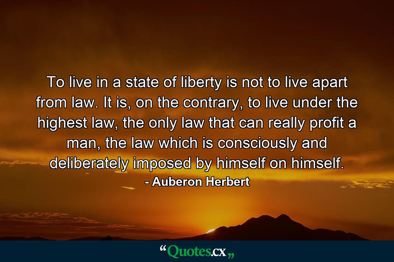 To live in a state of liberty is not to live apart from law. It is, on the contrary, to live under the highest law, the only law that can really profit a man, the law which is consciously and deliberately imposed by himself on himself. - Quote by Auberon Herbert