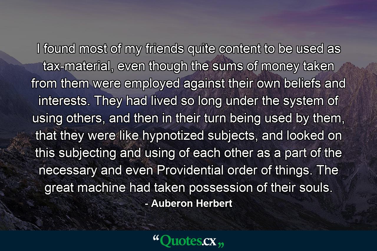 I found most of my friends quite content to be used as tax-material, even though the sums of money taken from them were employed against their own beliefs and interests. They had lived so long under the system of using others, and then in their turn being used by them, that they were like hypnotized subjects, and looked on this subjecting and using of each other as a part of the necessary and even Providential order of things. The great machine had taken possession of their souls. - Quote by Auberon Herbert