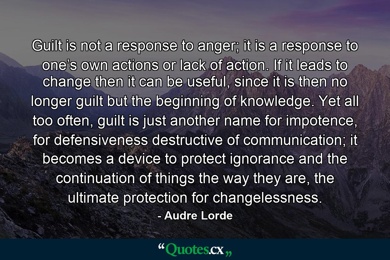 Guilt is not a response to anger; it is a response to one’s own actions or lack of action. If it leads to change then it can be useful, since it is then no longer guilt but the beginning of knowledge. Yet all too often, guilt is just another name for impotence, for defensiveness destructive of communication; it becomes a device to protect ignorance and the continuation of things the way they are, the ultimate protection for changelessness. - Quote by Audre Lorde