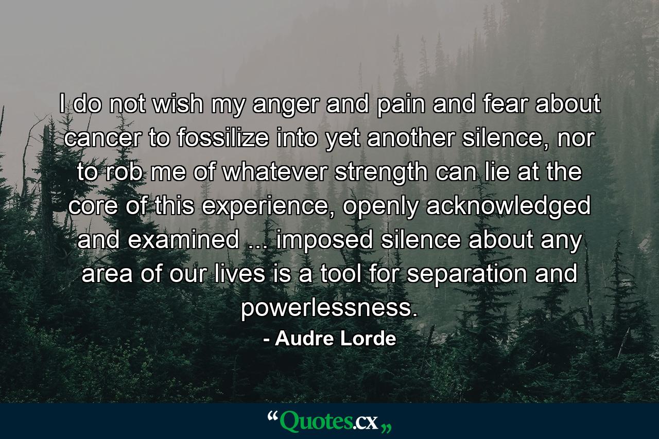 I do not wish my anger and pain and fear about cancer to fossilize into yet another silence, nor to rob me of whatever strength can lie at the core of this experience, openly acknowledged and examined ... imposed silence about any area of our lives is a tool for separation and powerlessness. - Quote by Audre Lorde