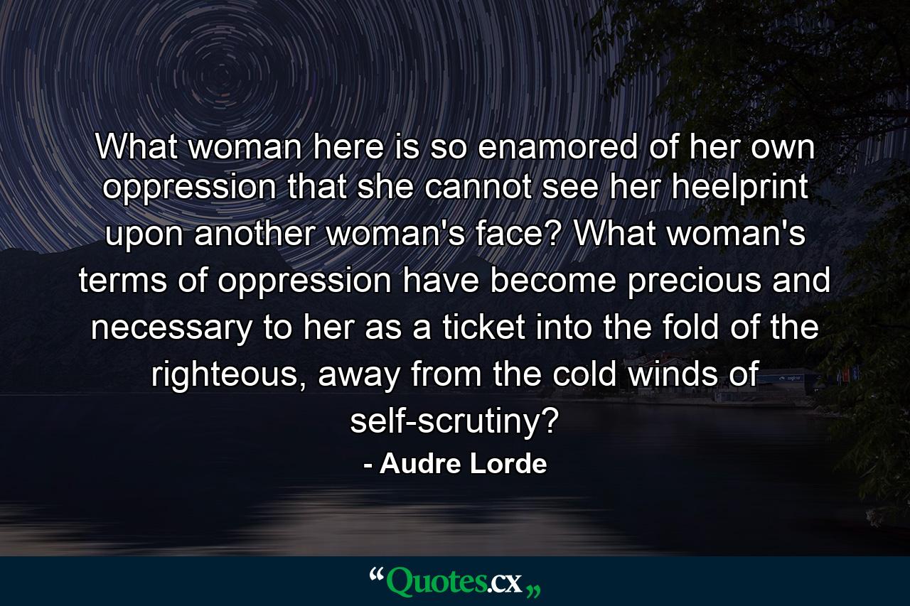 What woman here is so enamored of her own oppression that she cannot see her heelprint upon another woman's face? What woman's terms of oppression have become precious and necessary to her as a ticket into the fold of the righteous, away from the cold winds of self-scrutiny? - Quote by Audre Lorde