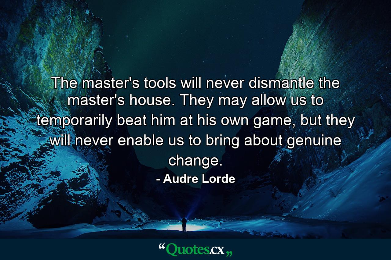 The master's tools will never dismantle the master's house. They may allow us to temporarily beat him at his own game, but they will never enable us to bring about genuine change. - Quote by Audre Lorde