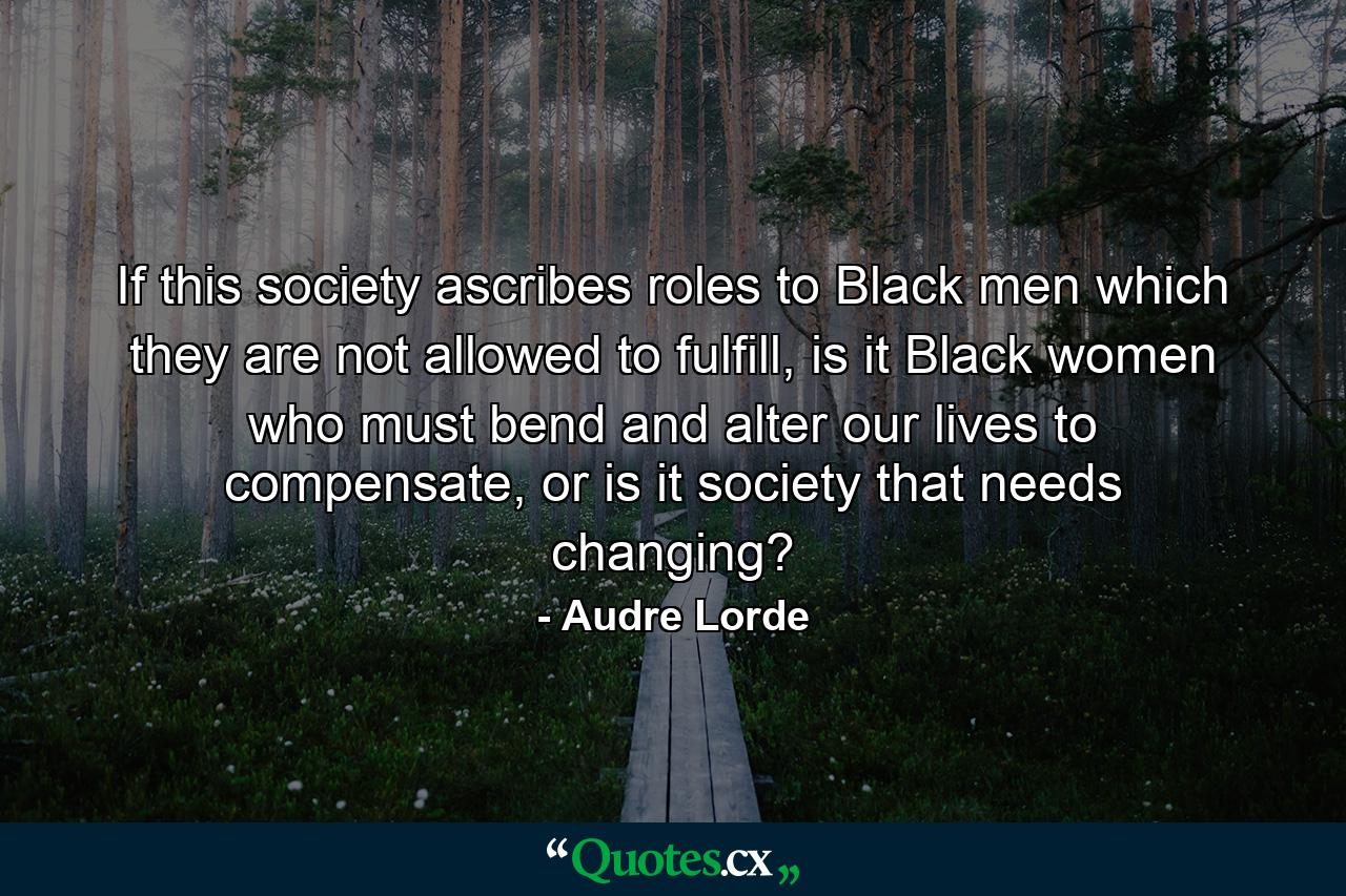 If this society ascribes roles to Black men which they are not allowed to fulfill, is it Black women who must bend and alter our lives to compensate, or is it society that needs changing? - Quote by Audre Lorde