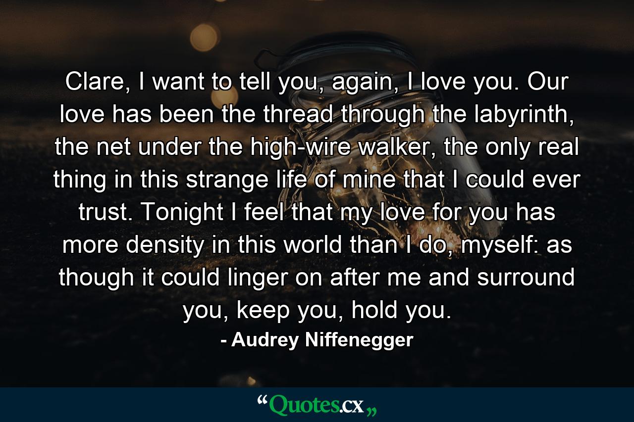 Clare, I want to tell you, again, I love you. Our love has been the thread through the labyrinth, the net under the high-wire walker, the only real thing in this strange life of mine that I could ever trust. Tonight I feel that my love for you has more density in this world than I do, myself: as though it could linger on after me and surround you, keep you, hold you. - Quote by Audrey Niffenegger