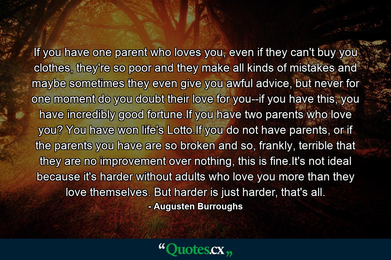 If you have one parent who loves you, even if they can't buy you clothes, they're so poor and they make all kinds of mistakes and maybe sometimes they even give you awful advice, but never for one moment do you doubt their love for you--if you have this, you have incredibly good fortune.If you have two parents who love you? You have won life's Lotto.If you do not have parents, or if the parents you have are so broken and so, frankly, terrible that they are no improvement over nothing, this is fine.It's not ideal because it's harder without adults who love you more than they love themselves. But harder is just harder, that's all. - Quote by Augusten Burroughs