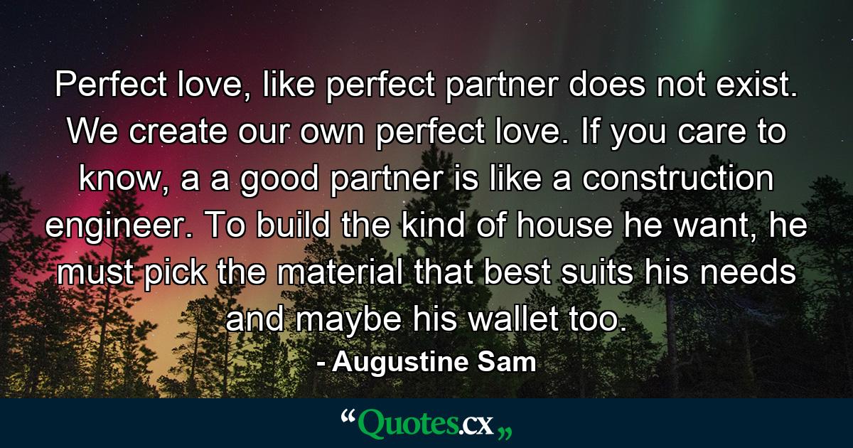 Perfect love, like perfect partner does not exist. We create our own perfect love. If you care to know, a a good partner is like a construction engineer. To build the kind of house he want, he must pick the material that best suits his needs and maybe his wallet too. - Quote by Augustine Sam