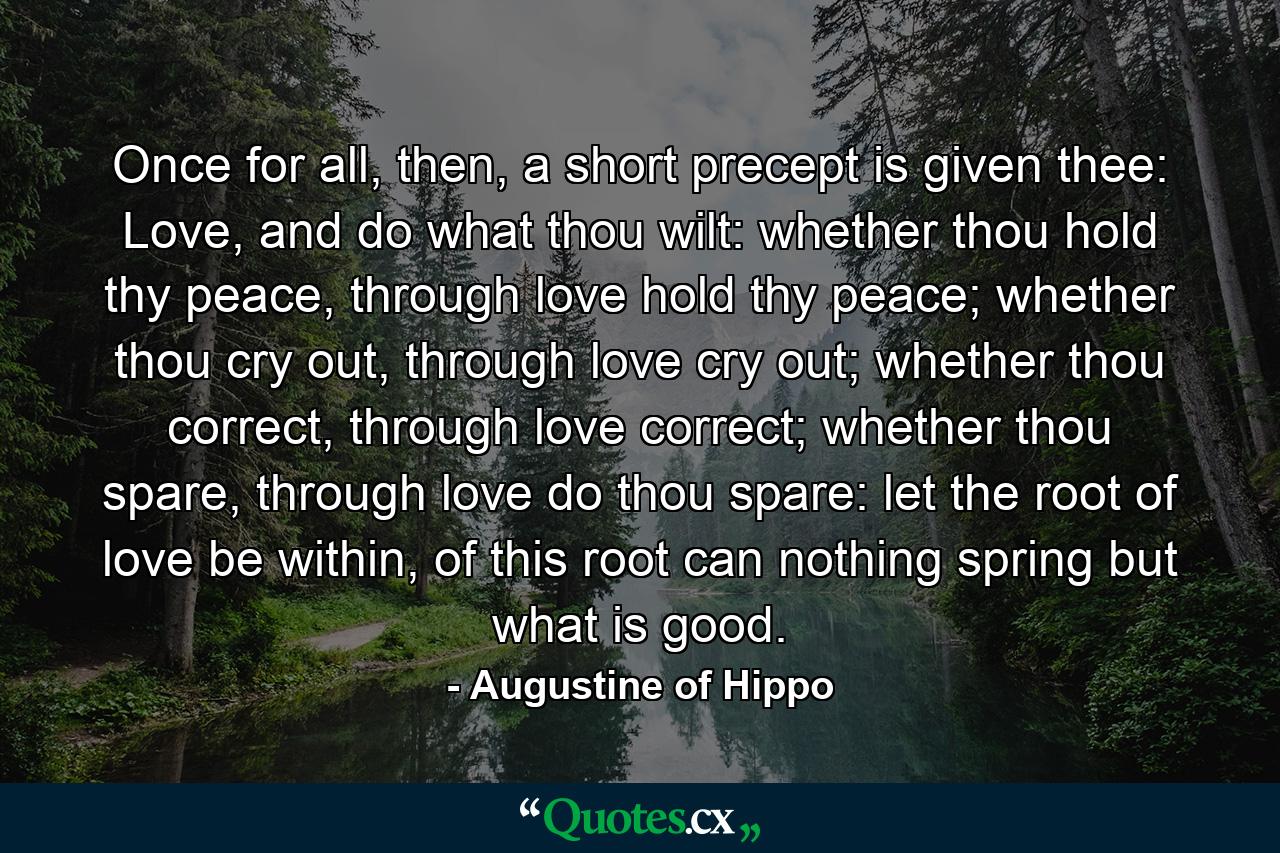 Once for all, then, a short precept is given thee: Love, and do what thou wilt: whether thou hold thy peace, through love hold thy peace; whether thou cry out, through love cry out; whether thou correct, through love correct; whether thou spare, through love do thou spare: let the root of love be within, of this root can nothing spring but what is good. - Quote by Augustine of Hippo