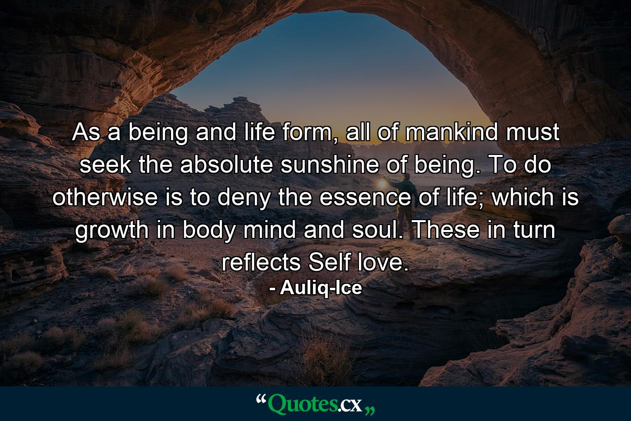 As a being and life form, all of mankind must seek the absolute sunshine of being. To do otherwise is to deny the essence of life; which is growth in body mind and soul. These in turn reflects Self love. - Quote by Auliq-Ice