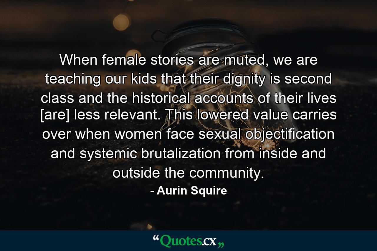 When female stories are muted, we are teaching our kids that their dignity is second class and the historical accounts of their lives [are] less relevant. This lowered value carries over when women face sexual objectification and systemic brutalization from inside and outside the community. - Quote by Aurin Squire