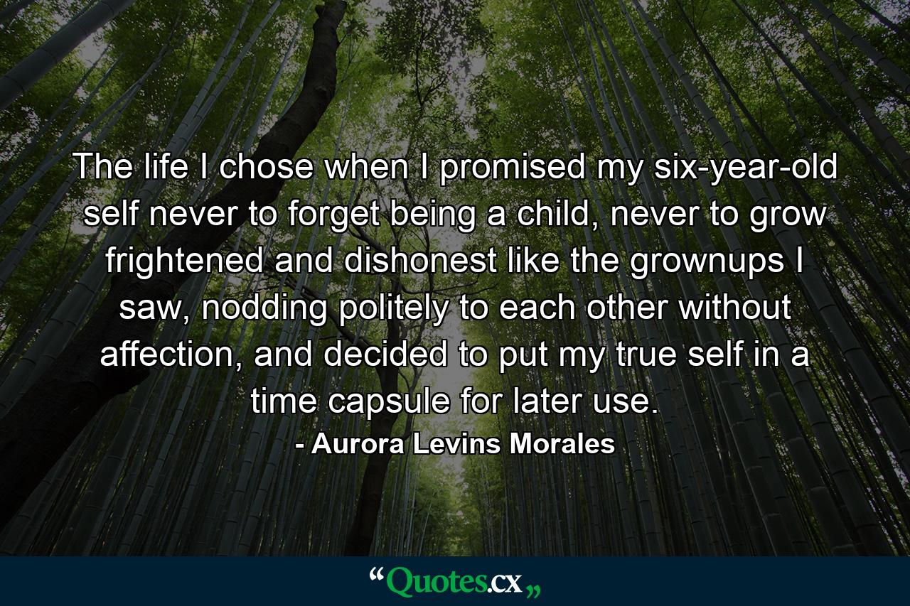 The life I chose when I promised my six-year-old self never to forget being a child, never to grow frightened and dishonest like the grownups I saw, nodding politely to each other without affection, and decided to put my true self in a time capsule for later use. - Quote by Aurora Levins Morales