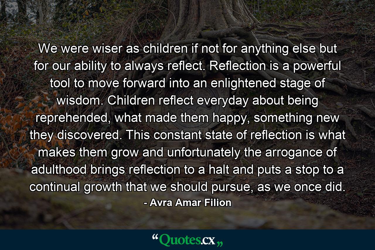 We were wiser as children if not for anything else but for our ability to always reflect. Reflection is a powerful tool to move forward into an enlightened stage of wisdom. Children reflect everyday about being reprehended, what made them happy, something new they discovered. This constant state of reflection is what makes them grow and unfortunately the arrogance of adulthood brings reflection to a halt and puts a stop to a continual growth that we should pursue, as we once did. - Quote by Avra Amar Filion