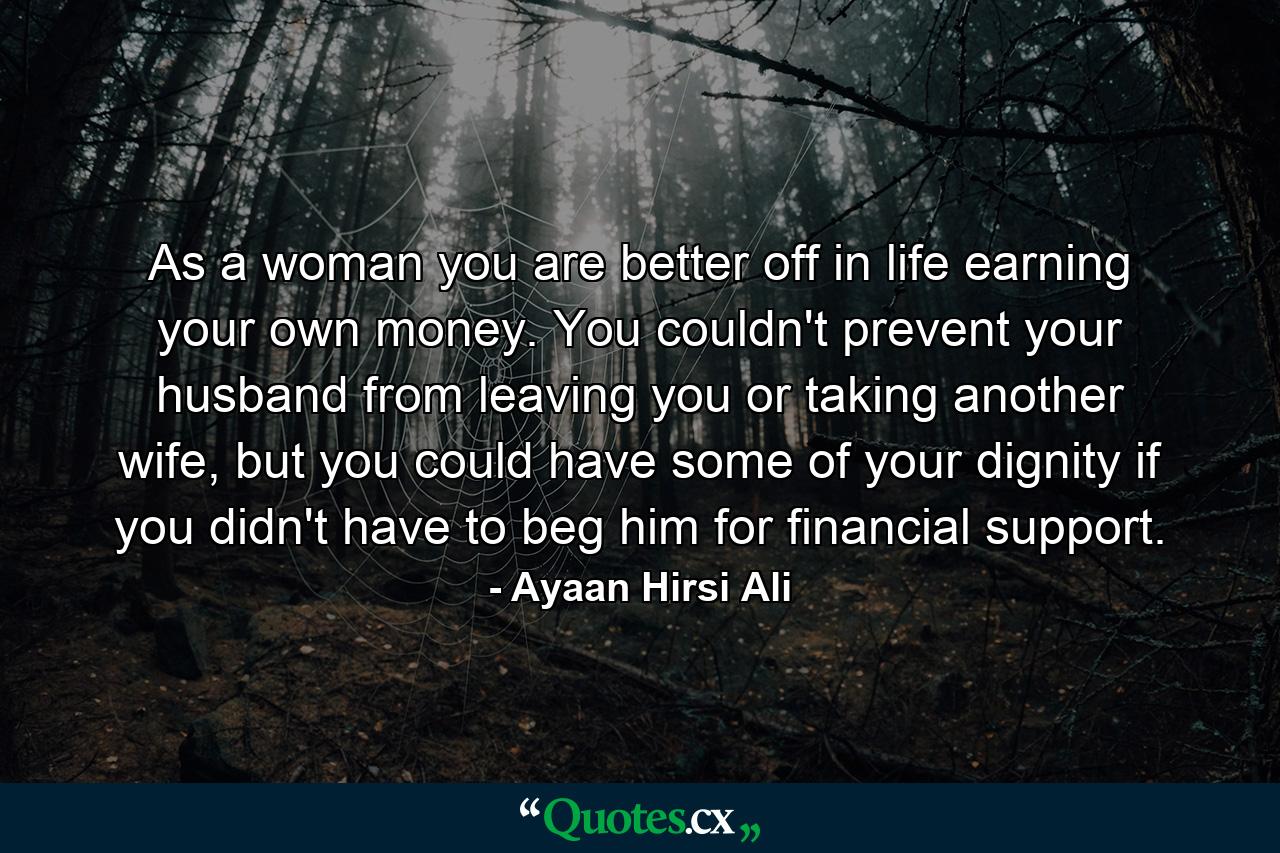 As a woman you are better off in life earning your own money. You couldn't prevent your husband from leaving you or taking another wife, but you could have some of your dignity if you didn't have to beg him for financial support. - Quote by Ayaan Hirsi Ali