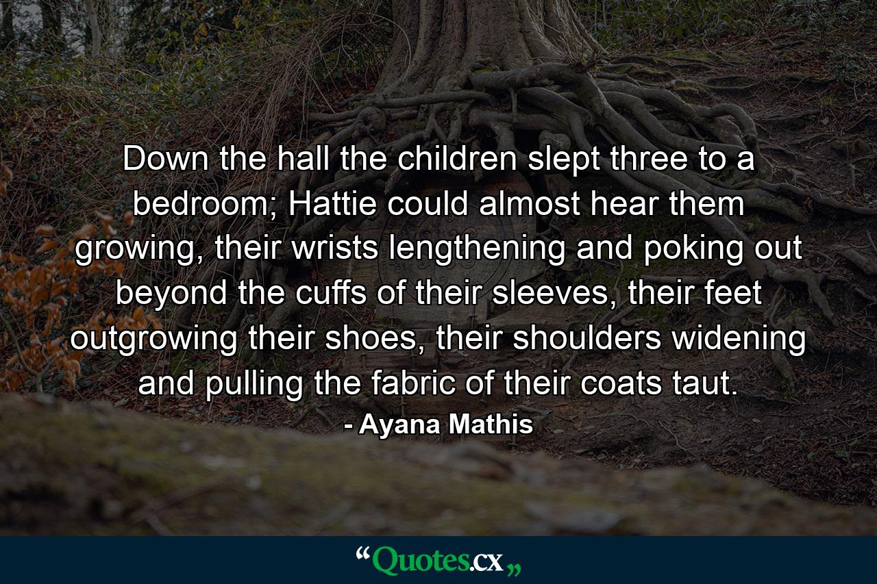 Down the hall the children slept three to a bedroom; Hattie could almost hear them growing, their wrists lengthening and poking out beyond the cuffs of their sleeves, their feet outgrowing their shoes, their shoulders widening and pulling the fabric of their coats taut. - Quote by Ayana Mathis