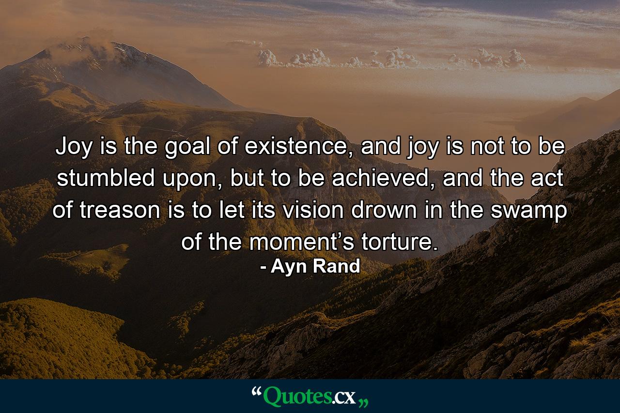 Joy is the goal of existence, and joy is not to be stumbled upon, but to be achieved, and the act of treason is to let its vision drown in the swamp of the moment’s torture. - Quote by Ayn Rand