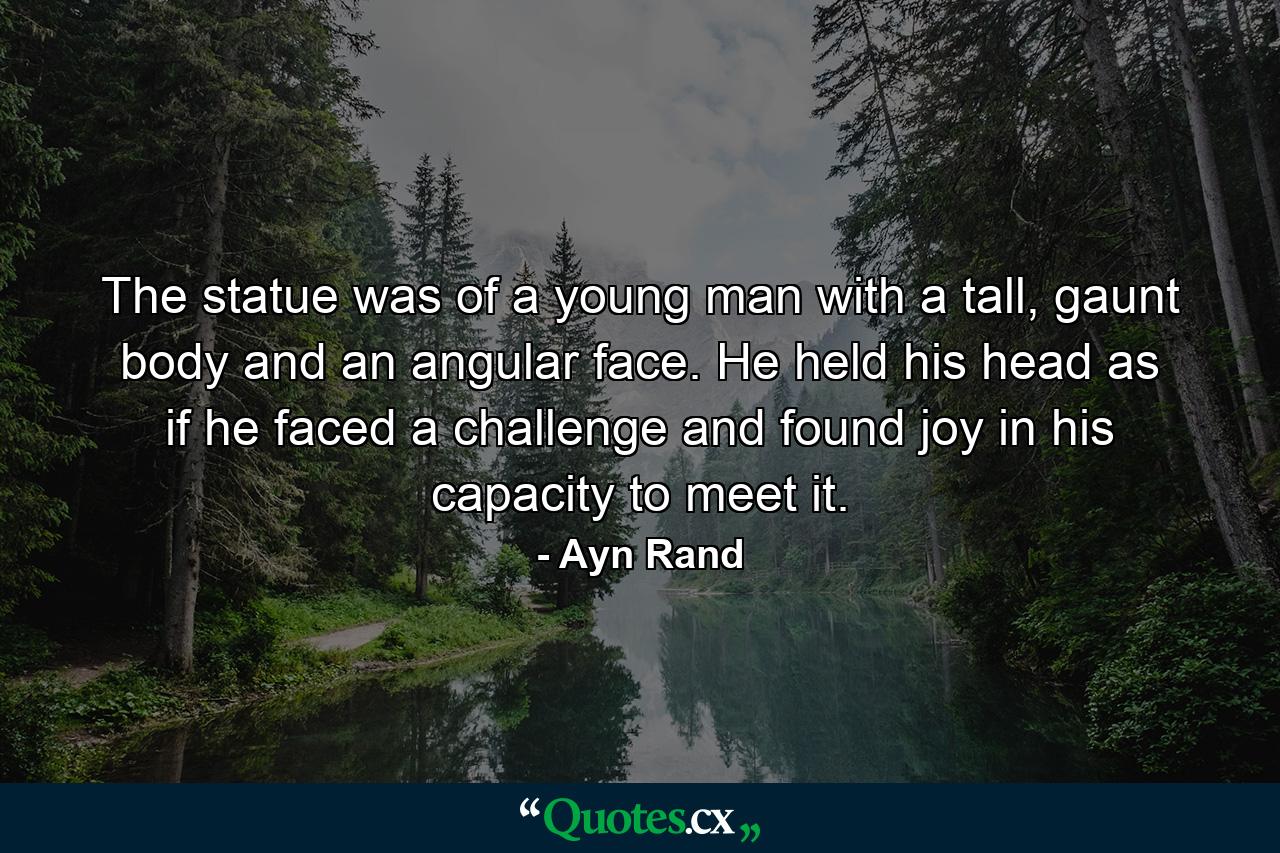 The statue was of a young man with a tall, gaunt body and an angular face. He held his head as if he faced a challenge and found joy in his capacity to meet it. - Quote by Ayn Rand