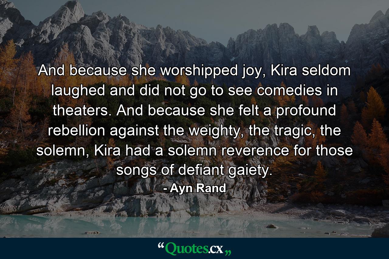 And because she worshipped joy, Kira seldom laughed and did not go to see comedies in theaters. And because she felt a profound rebellion against the weighty, the tragic, the solemn, Kira had a solemn reverence for those songs of defiant gaiety. - Quote by Ayn Rand