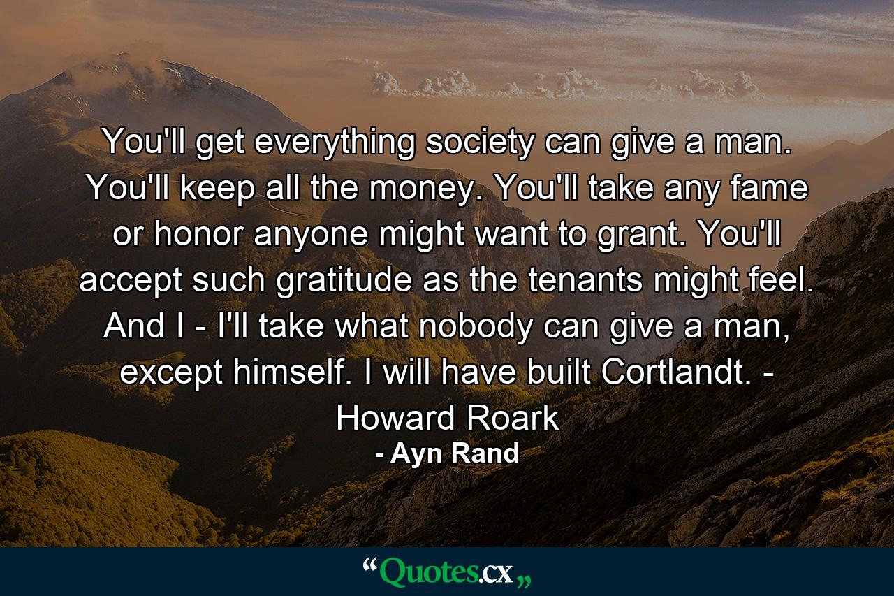 You'll get everything society can give a man. You'll keep all the money. You'll take any fame or honor anyone might want to grant. You'll accept such gratitude as the tenants might feel. And I - I'll take what nobody can give a man, except himself. I will have built Cortlandt. - Howard Roark - Quote by Ayn Rand